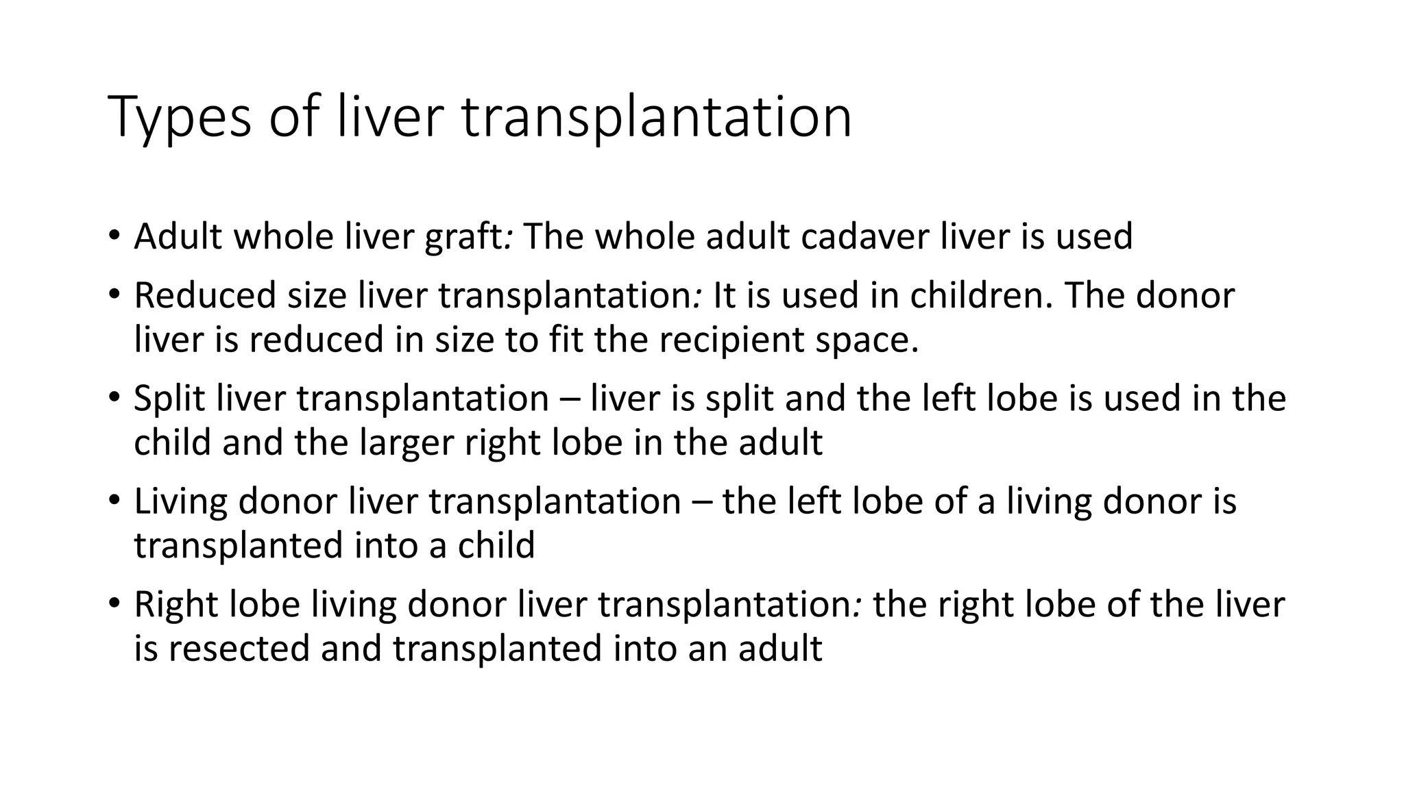 Types of liver transplantation
• Adult whole liver graft: The whole adult cadaver liver is used
• Reduced size liver transplantation: It is used in children. The donor
liver is reduced in size to fit the recipient space.
• Split liver transplantation – liver is split and the left lobe is used in the
child and the larger right lobe in the adult
• Living donor liver transplantation – the left lobe of a living donor is
transplanted into a child
• Right lobe living donor liver transplantation: the right lobe of the liver
is resected and transplanted into an adult
 