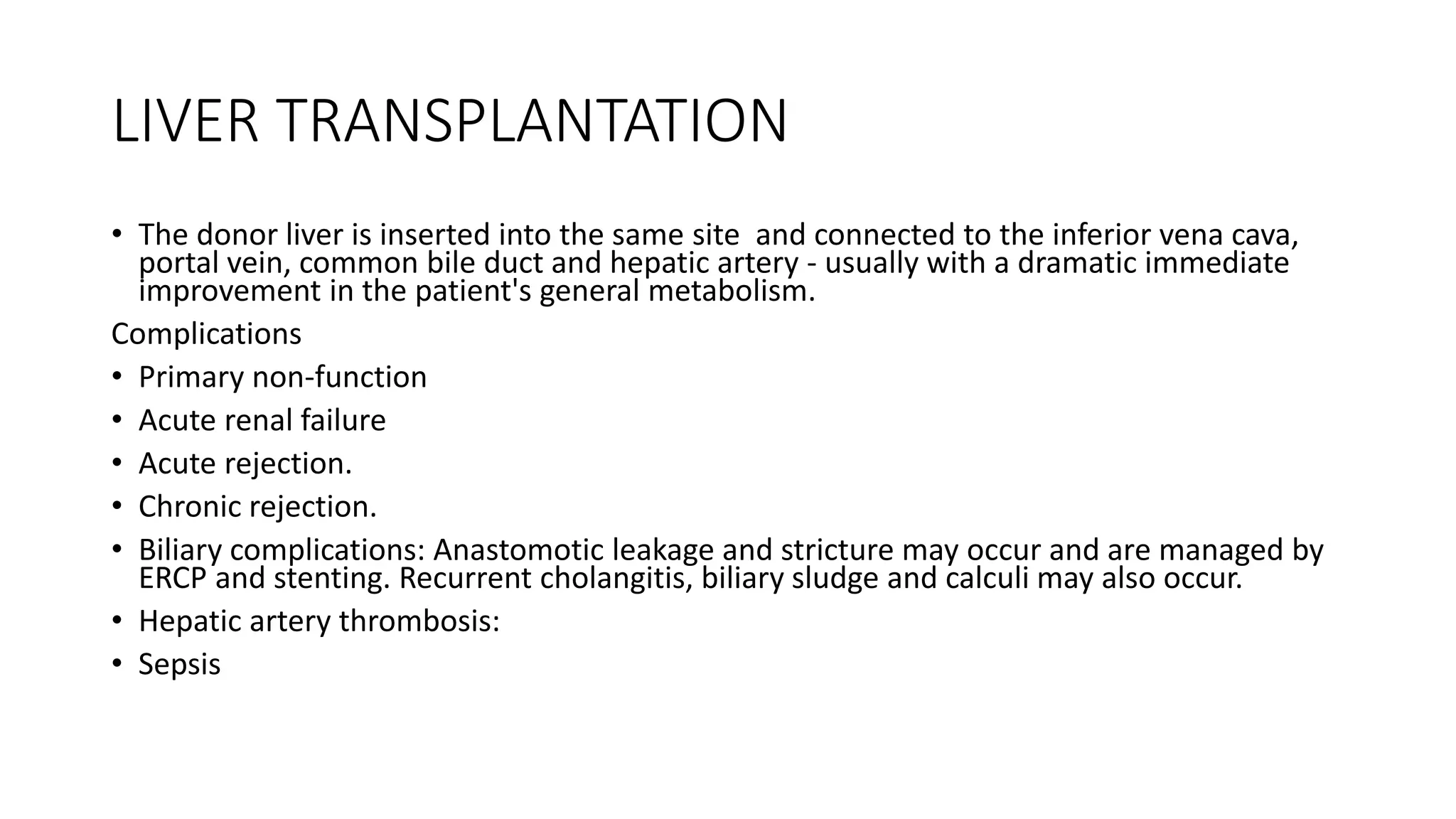 LIVER TRANSPLANTATION
• The donor liver is inserted into the same site and connected to the inferior vena cava,
portal vein, common bile duct and hepatic artery - usually with a dramatic immediate
improvement in the patient's general metabolism.
Complications
• Primary non-function
• Acute renal failure
• Acute rejection.
• Chronic rejection.
• Biliary complications: Anastomotic leakage and stricture may occur and are managed by
ERCP and stenting. Recurrent cholangitis, biliary sludge and calculi may also occur.
• Hepatic artery thrombosis:
• Sepsis
 