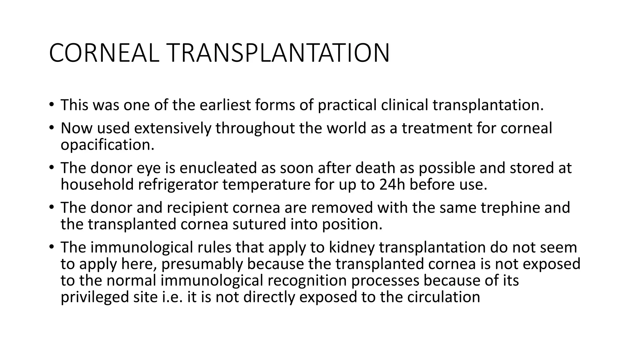 CORNEAL TRANSPLANTATION
• This was one of the earliest forms of practical clinical transplantation.
• Now used extensively throughout the world as a treatment for corneal
opacification.
• The donor eye is enucleated as soon after death as possible and stored at
household refrigerator temperature for up to 24h before use.
• The donor and recipient cornea are removed with the same trephine and
the transplanted cornea sutured into position.
• The immunological rules that apply to kidney transplantation do not seem
to apply here, presumably because the transplanted cornea is not exposed
to the normal immunological recognition processes because of its
privileged site i.e. it is not directly exposed to the circulation
 