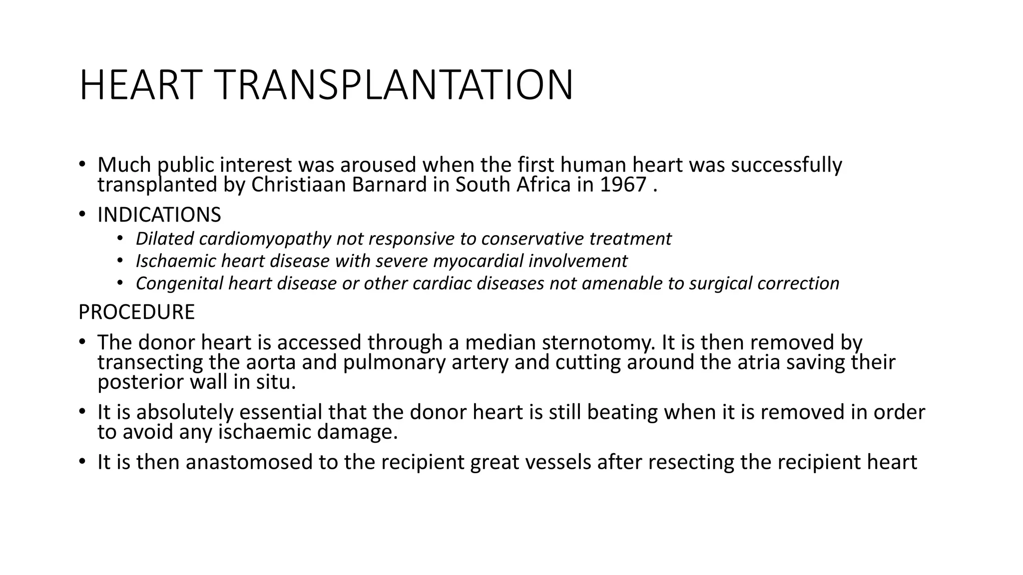 HEART TRANSPLANTATION
• Much public interest was aroused when the first human heart was successfully
transplanted by Christiaan Barnard in South Africa in 1967 .
• INDICATIONS
• Dilated cardiomyopathy not responsive to conservative treatment
• Ischaemic heart disease with severe myocardial involvement
• Congenital heart disease or other cardiac diseases not amenable to surgical correction
PROCEDURE
• The donor heart is accessed through a median sternotomy. It is then removed by
transecting the aorta and pulmonary artery and cutting around the atria saving their
posterior wall in situ.
• It is absolutely essential that the donor heart is still beating when it is removed in order
to avoid any ischaemic damage.
• It is then anastomosed to the recipient great vessels after resecting the recipient heart
 