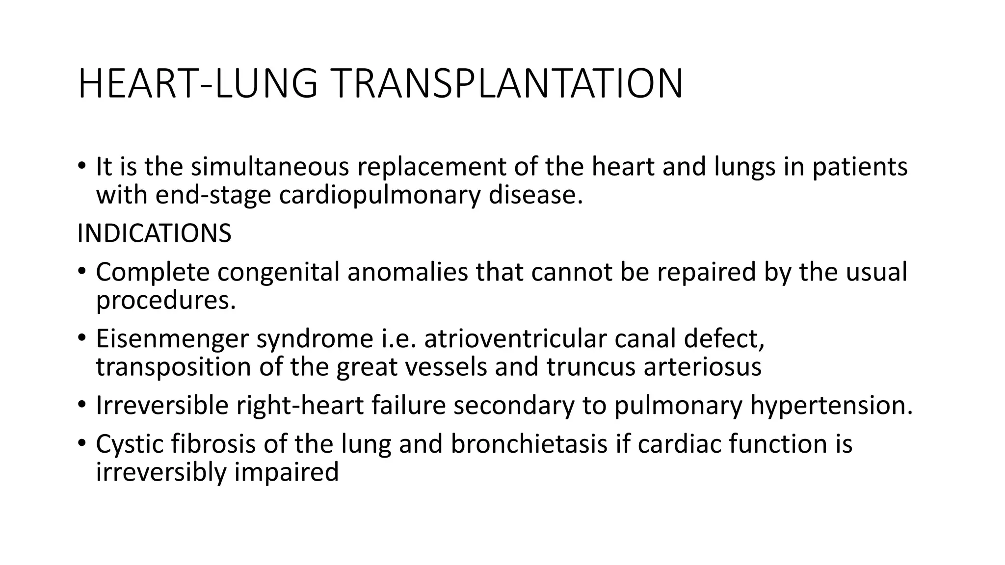 HEART-LUNG TRANSPLANTATION
• It is the simultaneous replacement of the heart and lungs in patients
with end-stage cardiopulmonary disease.
INDICATIONS
• Complete congenital anomalies that cannot be repaired by the usual
procedures.
• Eisenmenger syndrome i.e. atrioventricular canal defect,
transposition of the great vessels and truncus arteriosus
• Irreversible right-heart failure secondary to pulmonary hypertension.
• Cystic fibrosis of the lung and bronchietasis if cardiac function is
irreversibly impaired
 
