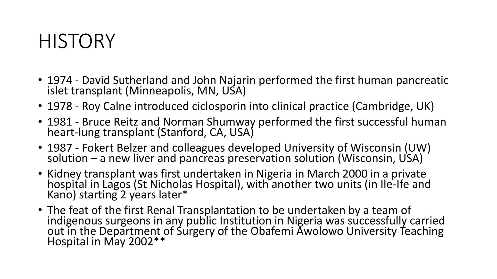 HISTORY
• 1974 - David Sutherland and John Najarin performed the first human pancreatic
islet transplant (Minneapolis, MN, USA)
• 1978 - Roy Calne introduced ciclosporin into clinical practice (Cambridge, UK)
• 1981 - Bruce Reitz and Norman Shumway performed the first successful human
heart-lung transplant (Stanford, CA, USA)
• 1987 - Fokert Belzer and colleagues developed University of Wisconsin (UW)
solution – a new liver and pancreas preservation solution (Wisconsin, USA)
• Kidney transplant was first undertaken in Nigeria in March 2000 in a private
hospital in Lagos (St Nicholas Hospital), with another two units (in Ile-Ife and
Kano) starting 2 years later*
• The feat of the first Renal Transplantation to be undertaken by a team of
indigenous surgeons in any public Institution in Nigeria was successfully carried
out in the Department of Surgery of the Obafemi Awolowo University Teaching
Hospital in May 2002**
 