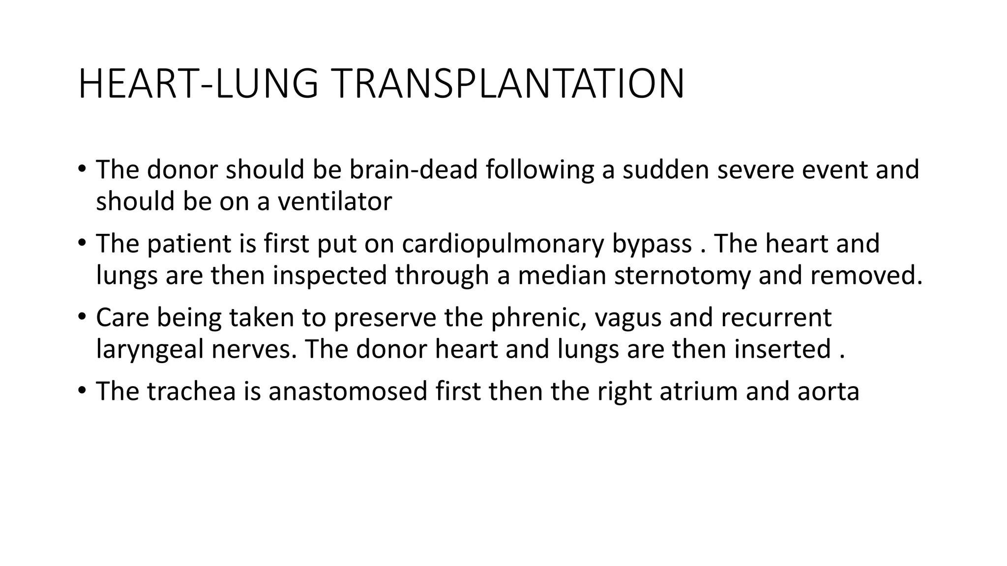 HEART-LUNG TRANSPLANTATION
• The donor should be brain-dead following a sudden severe event and
should be on a ventilator
• The patient is first put on cardiopulmonary bypass . The heart and
lungs are then inspected through a median sternotomy and removed.
• Care being taken to preserve the phrenic, vagus and recurrent
laryngeal nerves. The donor heart and lungs are then inserted .
• The trachea is anastomosed first then the right atrium and aorta
 
