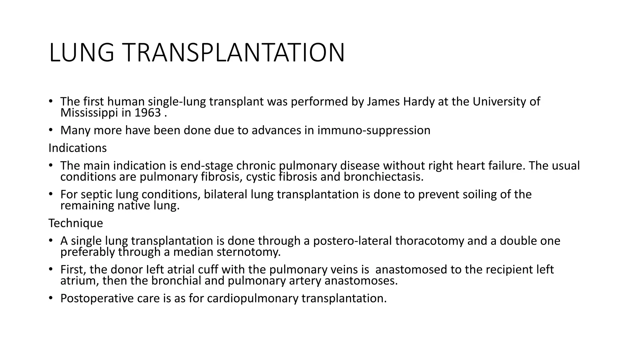 LUNG TRANSPLANTATION
• The first human single-lung transplant was performed by James Hardy at the University of
Mississippi in 1963 .
• Many more have been done due to advances in immuno-suppression
Indications
• The main indication is end-stage chronic pulmonary disease without right heart failure. The usual
conditions are pulmonary fibrosis, cystic fibrosis and bronchiectasis.
• For septic lung conditions, bilateral lung transplantation is done to prevent soiling of the
remaining native lung.
Technique
• A single lung transplantation is done through a postero-lateral thoracotomy and a double one
preferably through a median sternotomy.
• First, the donor Ieft atrial cuff with the pulmonary veins is anastomosed to the recipient left
atrium, then the bronchial and pulmonary artery anastomoses.
• Postoperative care is as for cardiopulmonary transplantation.
 