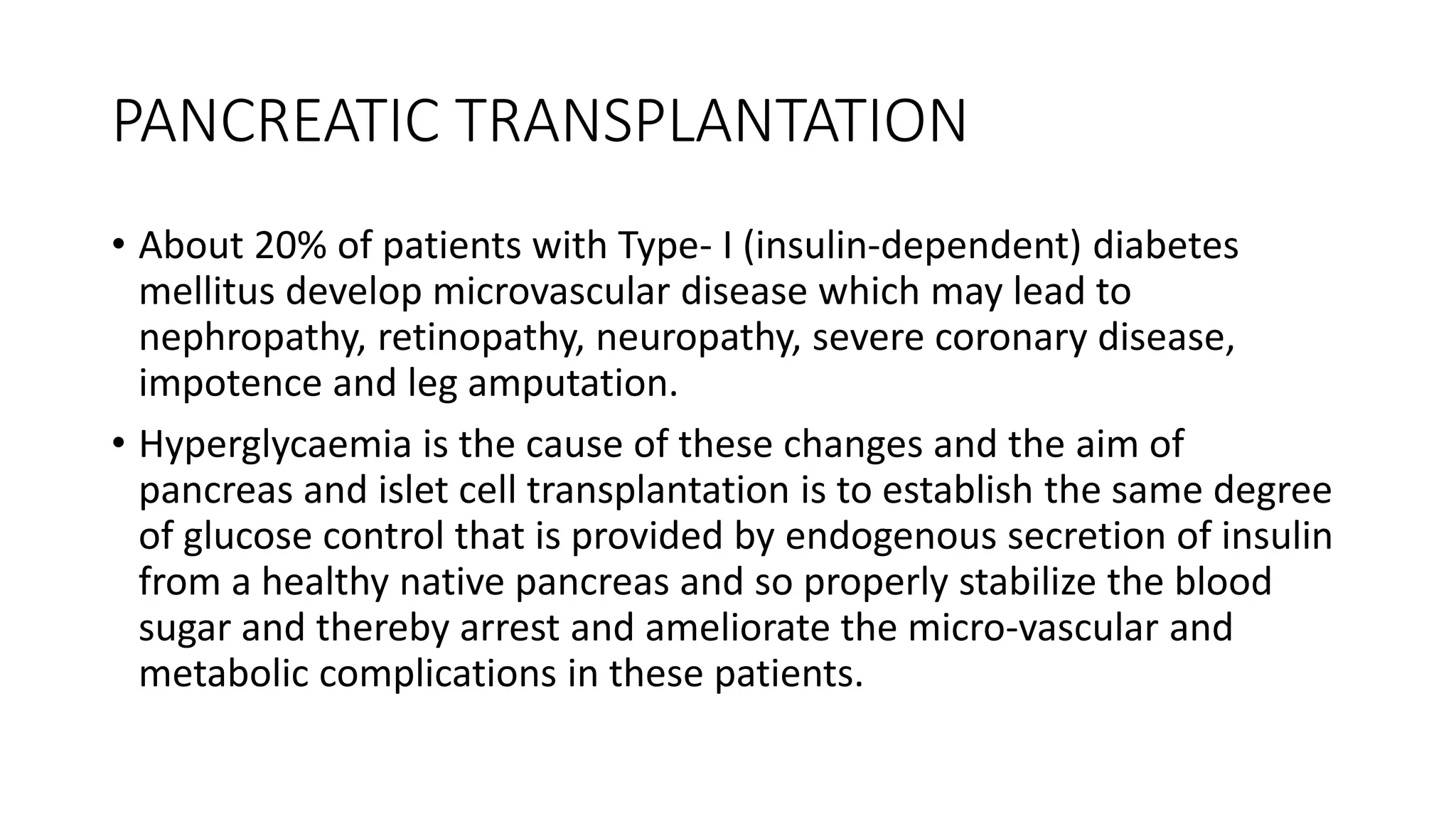 PANCREATIC TRANSPLANTATION
• About 20% of patients with Type- I (insulin-dependent) diabetes
mellitus develop microvascular disease which may lead to
nephropathy, retinopathy, neuropathy, severe coronary disease,
impotence and leg amputation.
• Hyperglycaemia is the cause of these changes and the aim of
pancreas and islet cell transplantation is to establish the same degree
of glucose control that is provided by endogenous secretion of insulin
from a healthy native pancreas and so properly stabilize the blood
sugar and thereby arrest and ameliorate the micro-vascular and
metabolic complications in these patients.
 