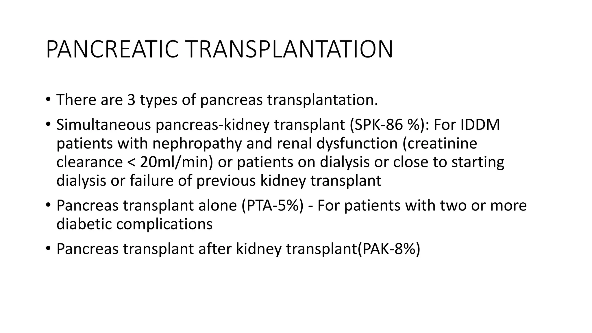 PANCREATIC TRANSPLANTATION
• There are 3 types of pancreas transplantation.
• Simultaneous pancreas-kidney transplant (SPK-86 %): For IDDM
patients with nephropathy and renal dysfunction (creatinine
clearance < 20ml/min) or patients on dialysis or close to starting
dialysis or failure of previous kidney transplant
• Pancreas transplant alone (PTA-5%) - For patients with two or more
diabetic complications
• Pancreas transplant after kidney transplant(PAK-8%)
 