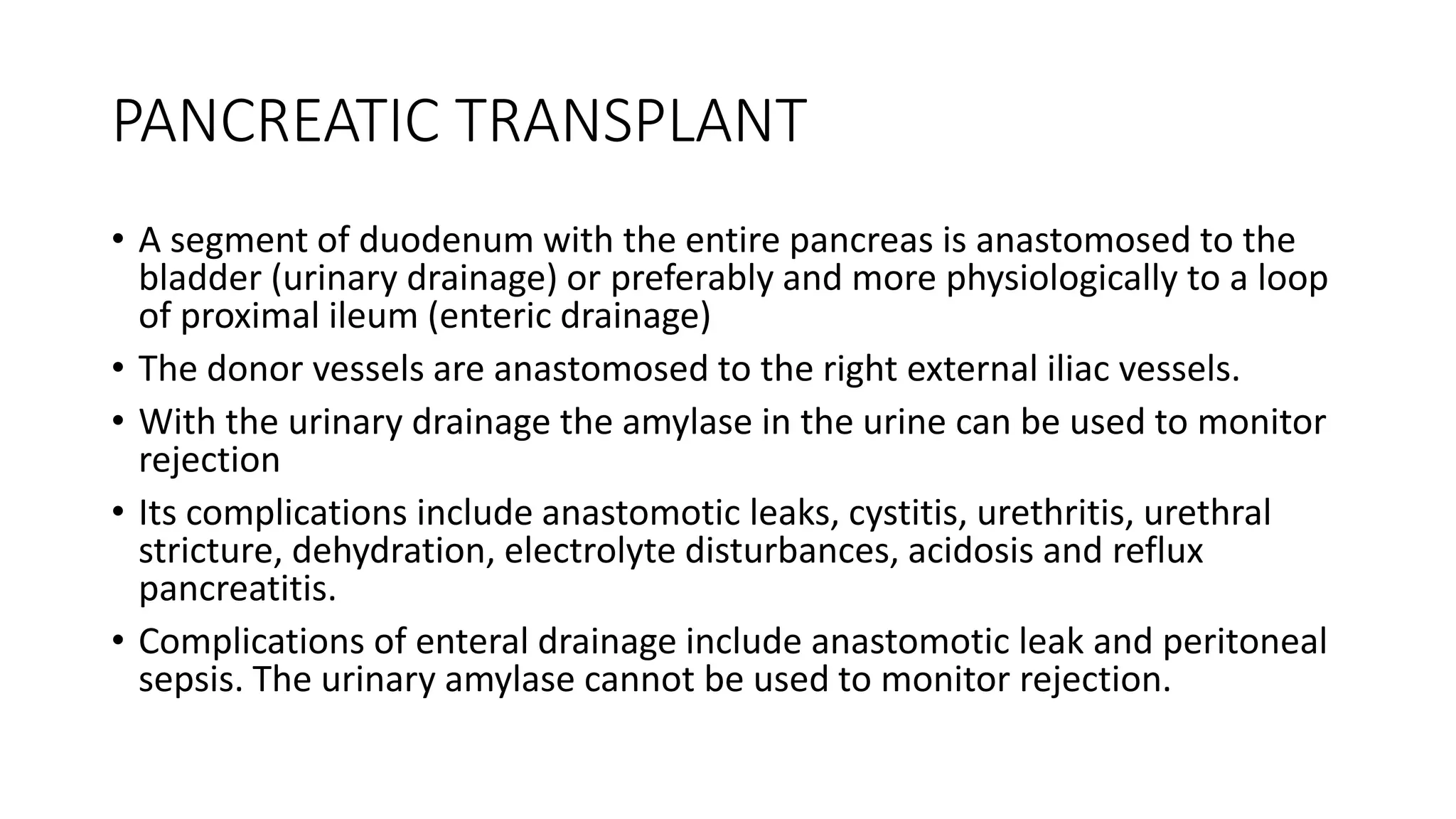 PANCREATIC TRANSPLANT
• A segment of duodenum with the entire pancreas is anastomosed to the
bladder (urinary drainage) or preferably and more physiologically to a loop
of proximal ileum (enteric drainage)
• The donor vessels are anastomosed to the right external iliac vessels.
• With the urinary drainage the amylase in the urine can be used to monitor
rejection
• Its complications include anastomotic leaks, cystitis, urethritis, urethral
stricture, dehydration, electrolyte disturbances, acidosis and reflux
pancreatitis.
• Complications of enteral drainage include anastomotic leak and peritoneal
sepsis. The urinary amylase cannot be used to monitor rejection.
 