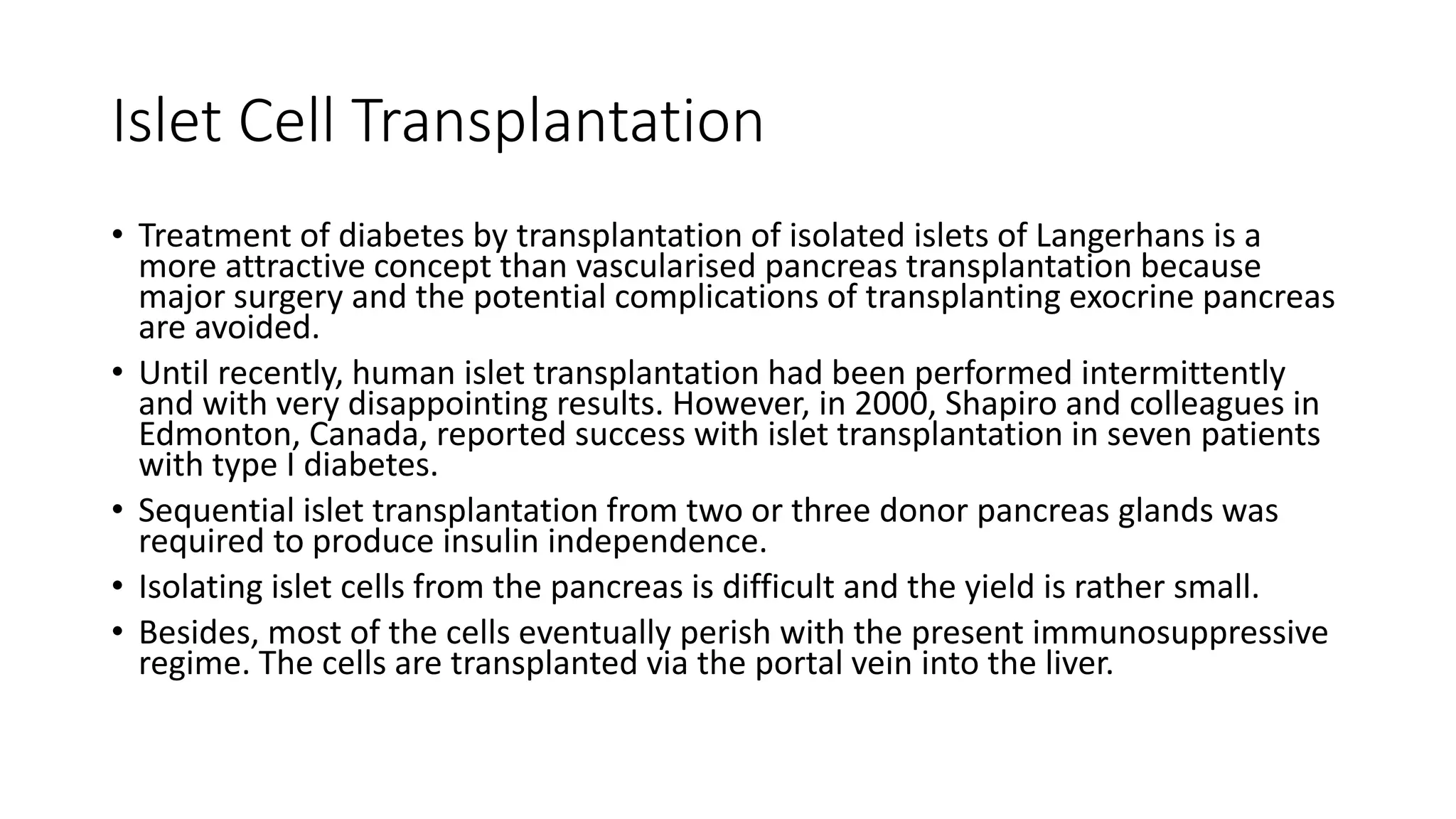 Islet Cell Transplantation
• Treatment of diabetes by transplantation of isolated islets of Langerhans is a
more attractive concept than vascularised pancreas transplantation because
major surgery and the potential complications of transplanting exocrine pancreas
are avoided.
• Until recently, human islet transplantation had been performed intermittently
and with very disappointing results. However, in 2000, Shapiro and colleagues in
Edmonton, Canada, reported success with islet transplantation in seven patients
with type I diabetes.
• Sequential islet transplantation from two or three donor pancreas glands was
required to produce insulin independence.
• Isolating islet cells from the pancreas is difficult and the yield is rather small.
• Besides, most of the cells eventually perish with the present immunosuppressive
regime. The cells are transplanted via the portal vein into the liver.
 