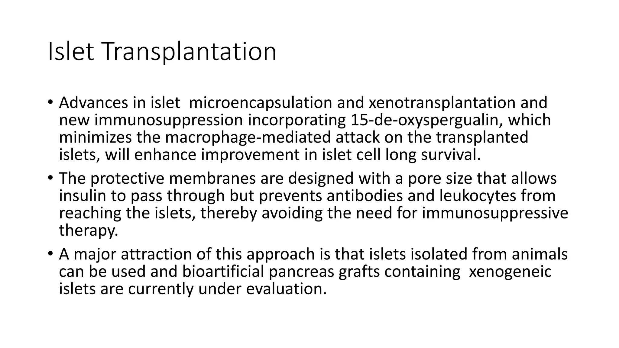 Islet Transplantation
• Advances in islet microencapsulation and xenotransplantation and
new immunosuppression incorporating 15-de-oxyspergualin, which
minimizes the macrophage-mediated attack on the transplanted
islets, will enhance improvement in islet cell long survival.
• The protective membranes are designed with a pore size that allows
insulin to pass through but prevents antibodies and leukocytes from
reaching the islets, thereby avoiding the need for immunosuppressive
therapy.
• A major attraction of this approach is that islets isolated from animals
can be used and bioartificial pancreas grafts containing xenogeneic
islets are currently under evaluation.
 