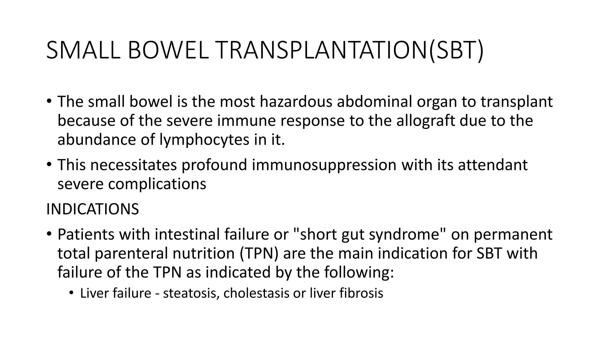 SMALL BOWEL TRANSPLANTATION(SBT)
• The small bowel is the most hazardous abdominal organ to transplant
because of the severe immune response to the allograft due to the
abundance of lymphocytes in it.
• This necessitates profound immunosuppression with its attendant
severe complications
INDICATIONS
• Patients with intestinal failure or "short gut syndrome" on permanent
total parenteral nutrition (TPN) are the main indication for SBT with
failure of the TPN as indicated by the following:
• Liver failure - steatosis, cholestasis or liver fibrosis
 