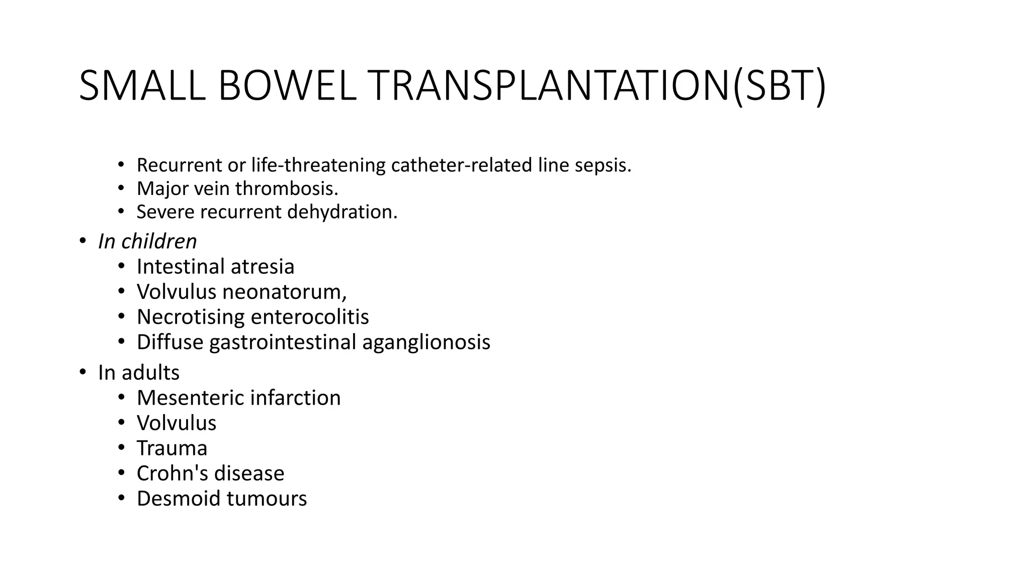 SMALL BOWEL TRANSPLANTATION(SBT)
• Recurrent or life-threatening catheter-related line sepsis.
• Major vein thrombosis.
• Severe recurrent dehydration.
• In children
• Intestinal atresia
• Volvulus neonatorum,
• Necrotising enterocolitis
• Diffuse gastrointestinal aganglionosis
• In adults
• Mesenteric infarction
• Volvulus
• Trauma
• Crohn's disease
• Desmoid tumours
 