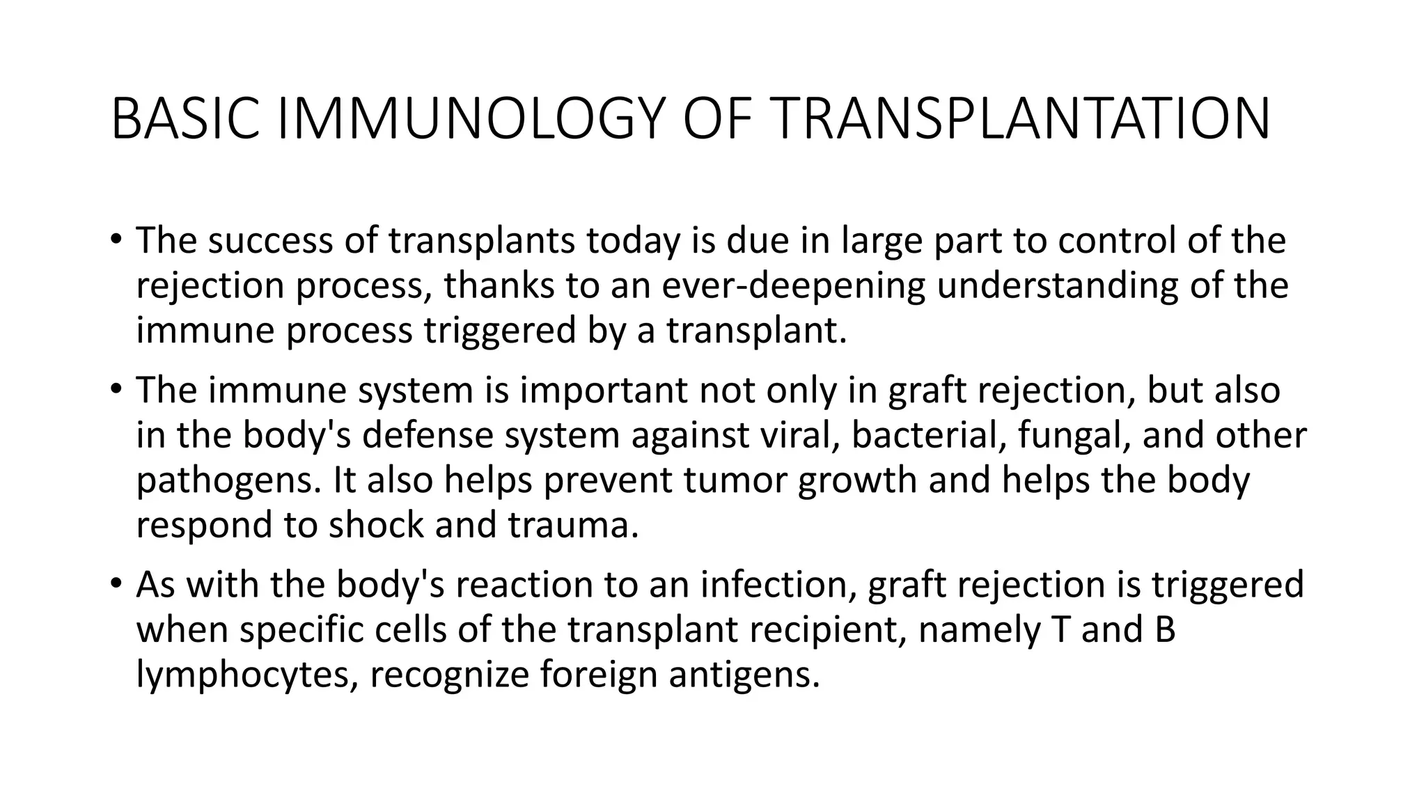 BASIC IMMUNOLOGY OF TRANSPLANTATION
• The success of transplants today is due in large part to control of the
rejection process, thanks to an ever-deepening understanding of the
immune process triggered by a transplant.
• The immune system is important not only in graft rejection, but also
in the body's defense system against viral, bacterial, fungal, and other
pathogens. It also helps prevent tumor growth and helps the body
respond to shock and trauma.
• As with the body's reaction to an infection, graft rejection is triggered
when specific cells of the transplant recipient, namely T and B
lymphocytes, recognize foreign antigens.
 
