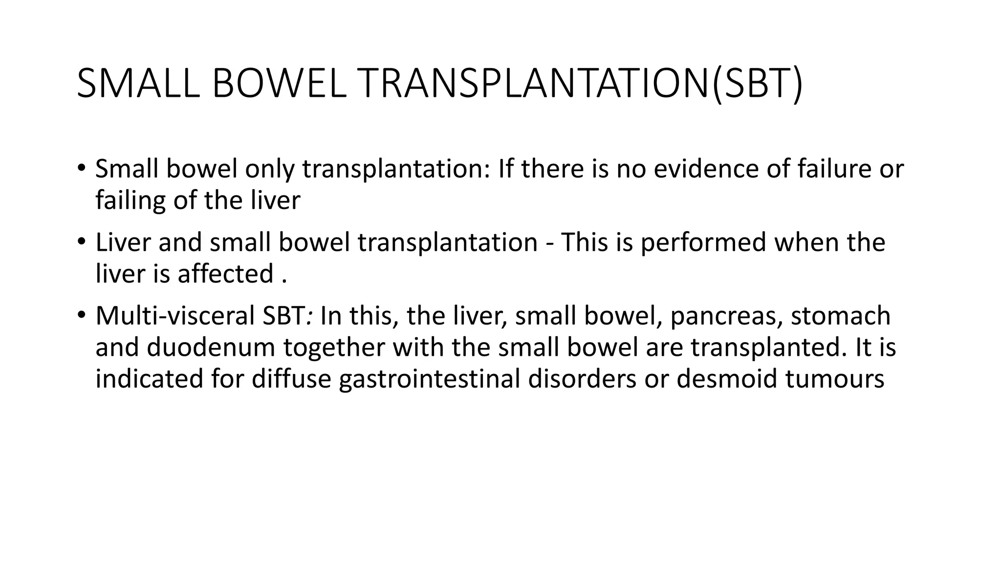 SMALL BOWEL TRANSPLANTATION(SBT)
• Small bowel only transplantation: If there is no evidence of failure or
failing of the liver
• Liver and small bowel transplantation - This is performed when the
liver is affected .
• Multi-visceral SBT: In this, the liver, small bowel, pancreas, stomach
and duodenum together with the small bowel are transplanted. It is
indicated for diffuse gastrointestinal disorders or desmoid tumours
 