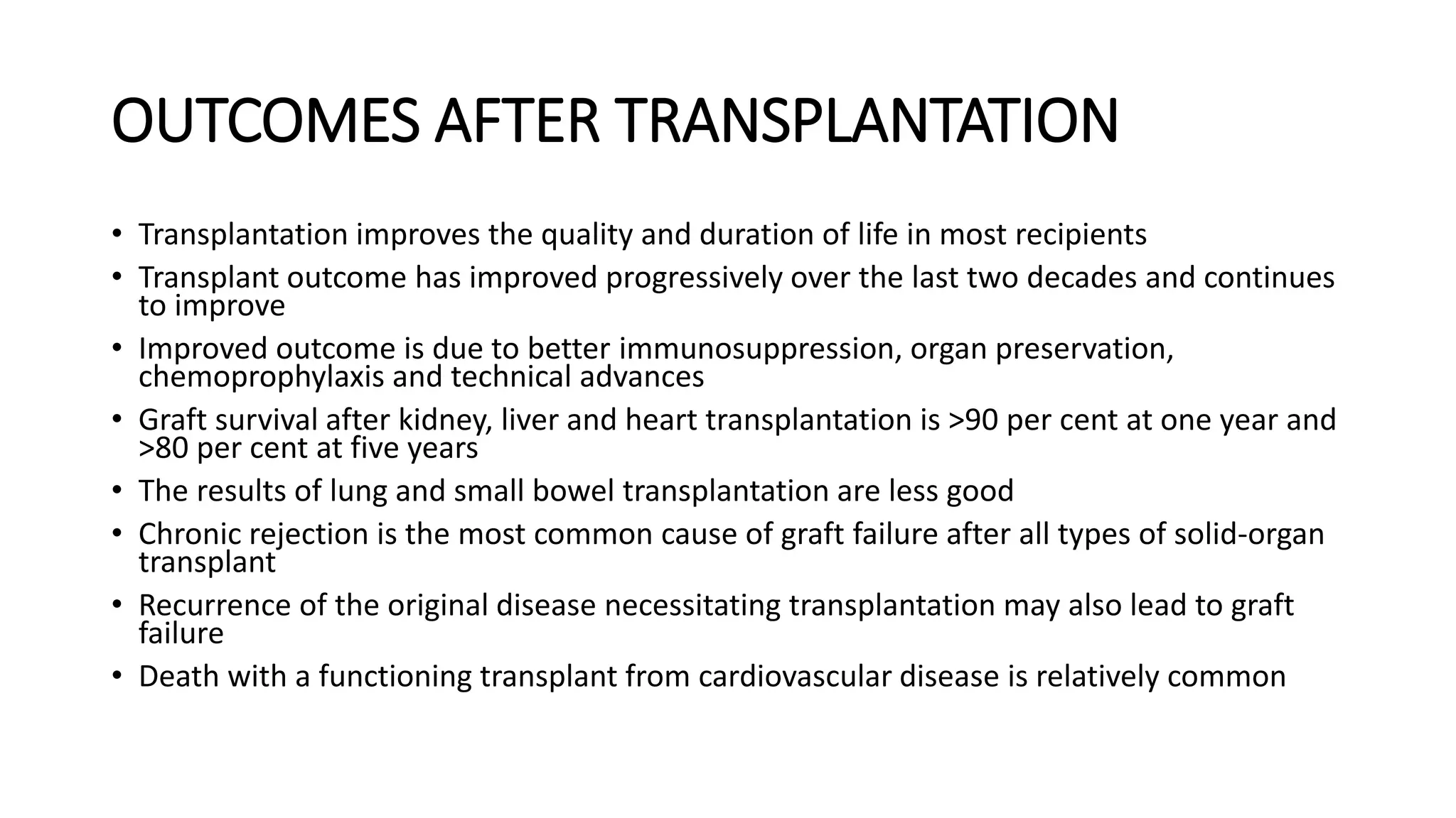 OUTCOMES AFTER TRANSPLANTATION
• Transplantation improves the quality and duration of life in most recipients
• Transplant outcome has improved progressively over the last two decades and continues
to improve
• Improved outcome is due to better immunosuppression, organ preservation,
chemoprophylaxis and technical advances
• Graft survival after kidney, liver and heart transplantation is >90 per cent at one year and
>80 per cent at five years
• The results of lung and small bowel transplantation are less good
• Chronic rejection is the most common cause of graft failure after all types of solid-organ
transplant
• Recurrence of the original disease necessitating transplantation may also lead to graft
failure
• Death with a functioning transplant from cardiovascular disease is relatively common
 