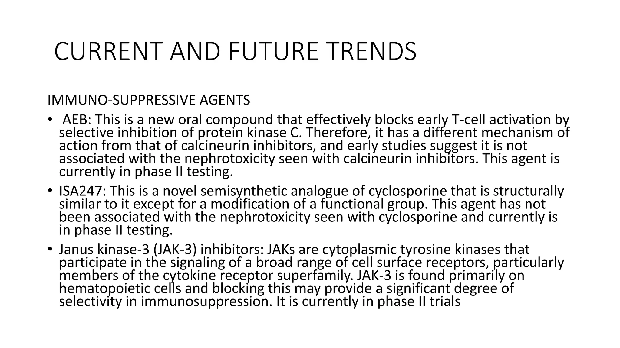 CURRENT AND FUTURE TRENDS
IMMUNO-SUPPRESSIVE AGENTS
• AEB: This is a new oral compound that effectively blocks early T-cell activation by
selective inhibition of protein kinase C. Therefore, it has a different mechanism of
action from that of calcineurin inhibitors, and early studies suggest it is not
associated with the nephrotoxicity seen with calcineurin inhibitors. This agent is
currently in phase II testing.
• ISA247: This is a novel semisynthetic analogue of cyclosporine that is structurally
similar to it except for a modification of a functional group. This agent has not
been associated with the nephrotoxicity seen with cyclosporine and currently is
in phase II testing.
• Janus kinase-3 (JAK-3) inhibitors: JAKs are cytoplasmic tyrosine kinases that
participate in the signaling of a broad range of cell surface receptors, particularly
members of the cytokine receptor superfamily. JAK-3 is found primarily on
hematopoietic cells and blocking this may provide a significant degree of
selectivity in immunosuppression. It is currently in phase II trials
 