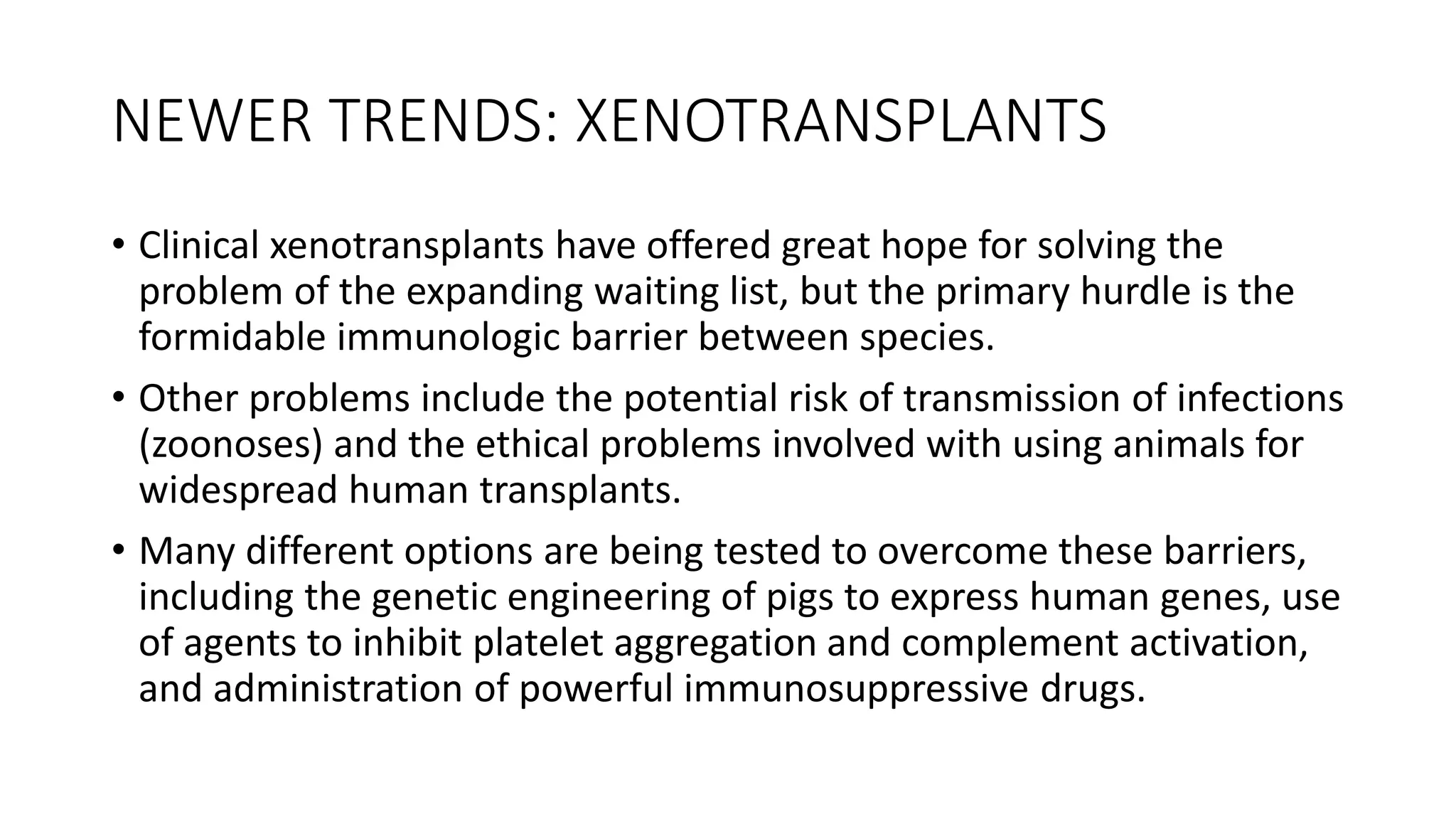 NEWER TRENDS: XENOTRANSPLANTS
• Clinical xenotransplants have offered great hope for solving the
problem of the expanding waiting list, but the primary hurdle is the
formidable immunologic barrier between species.
• Other problems include the potential risk of transmission of infections
(zoonoses) and the ethical problems involved with using animals for
widespread human transplants.
• Many different options are being tested to overcome these barriers,
including the genetic engineering of pigs to express human genes, use
of agents to inhibit platelet aggregation and complement activation,
and administration of powerful immunosuppressive drugs.
 