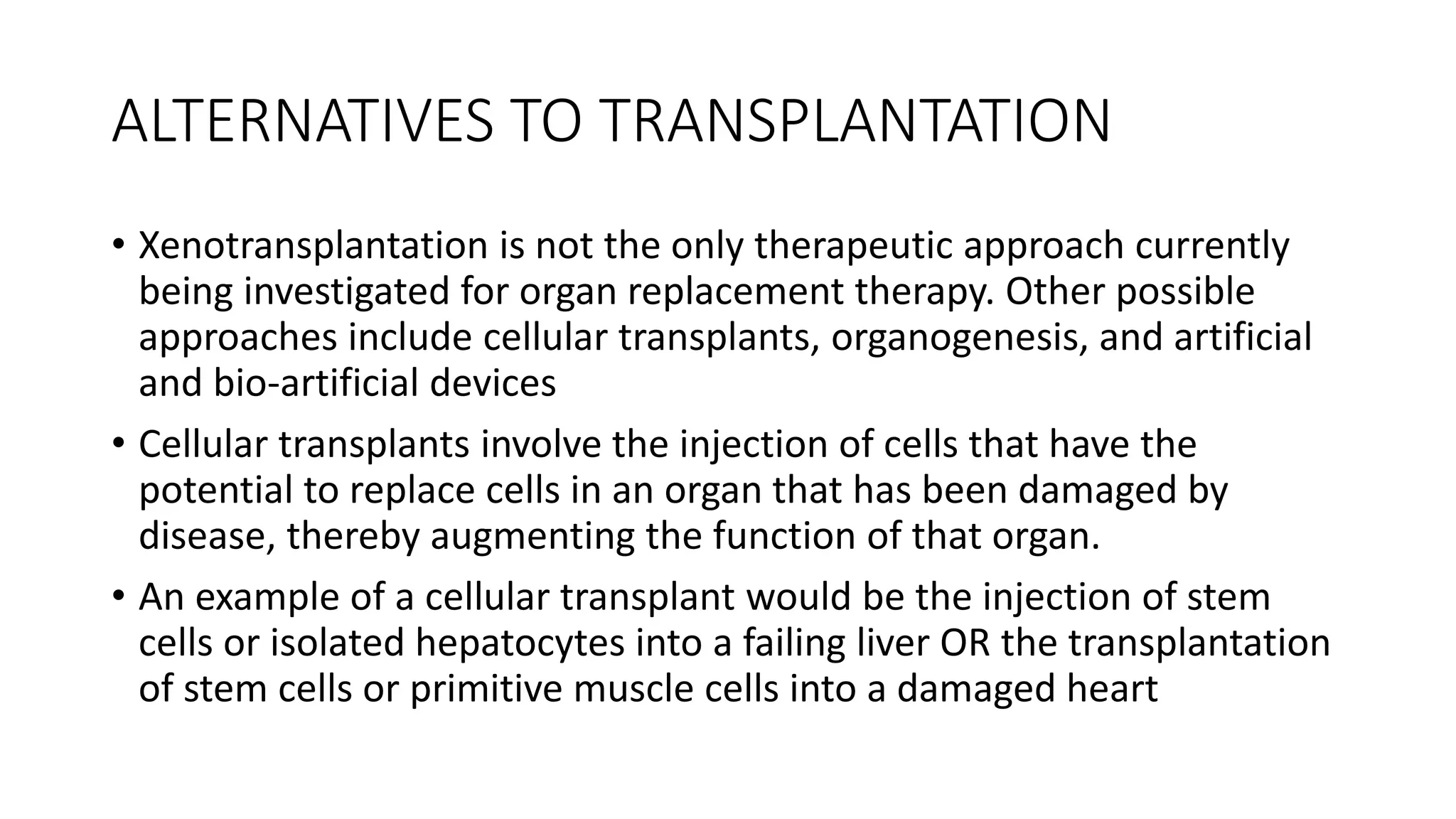 ALTERNATIVES TO TRANSPLANTATION
• Xenotransplantation is not the only therapeutic approach currently
being investigated for organ replacement therapy. Other possible
approaches include cellular transplants, organogenesis, and artificial
and bio-artificial devices
• Cellular transplants involve the injection of cells that have the
potential to replace cells in an organ that has been damaged by
disease, thereby augmenting the function of that organ.
• An example of a cellular transplant would be the injection of stem
cells or isolated hepatocytes into a failing liver OR the transplantation
of stem cells or primitive muscle cells into a damaged heart
 