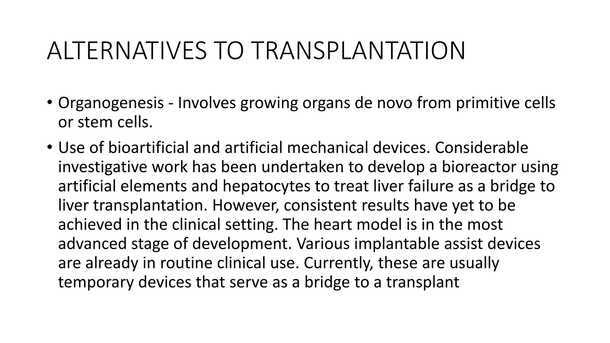ALTERNATIVES TO TRANSPLANTATION
• Organogenesis - Involves growing organs de novo from primitive cells
or stem cells.
• Use of bioartificial and artificial mechanical devices. Considerable
investigative work has been undertaken to develop a bioreactor using
artificial elements and hepatocytes to treat liver failure as a bridge to
liver transplantation. However, consistent results have yet to be
achieved in the clinical setting. The heart model is in the most
advanced stage of development. Various implantable assist devices
are already in routine clinical use. Currently, these are usually
temporary devices that serve as a bridge to a transplant
 