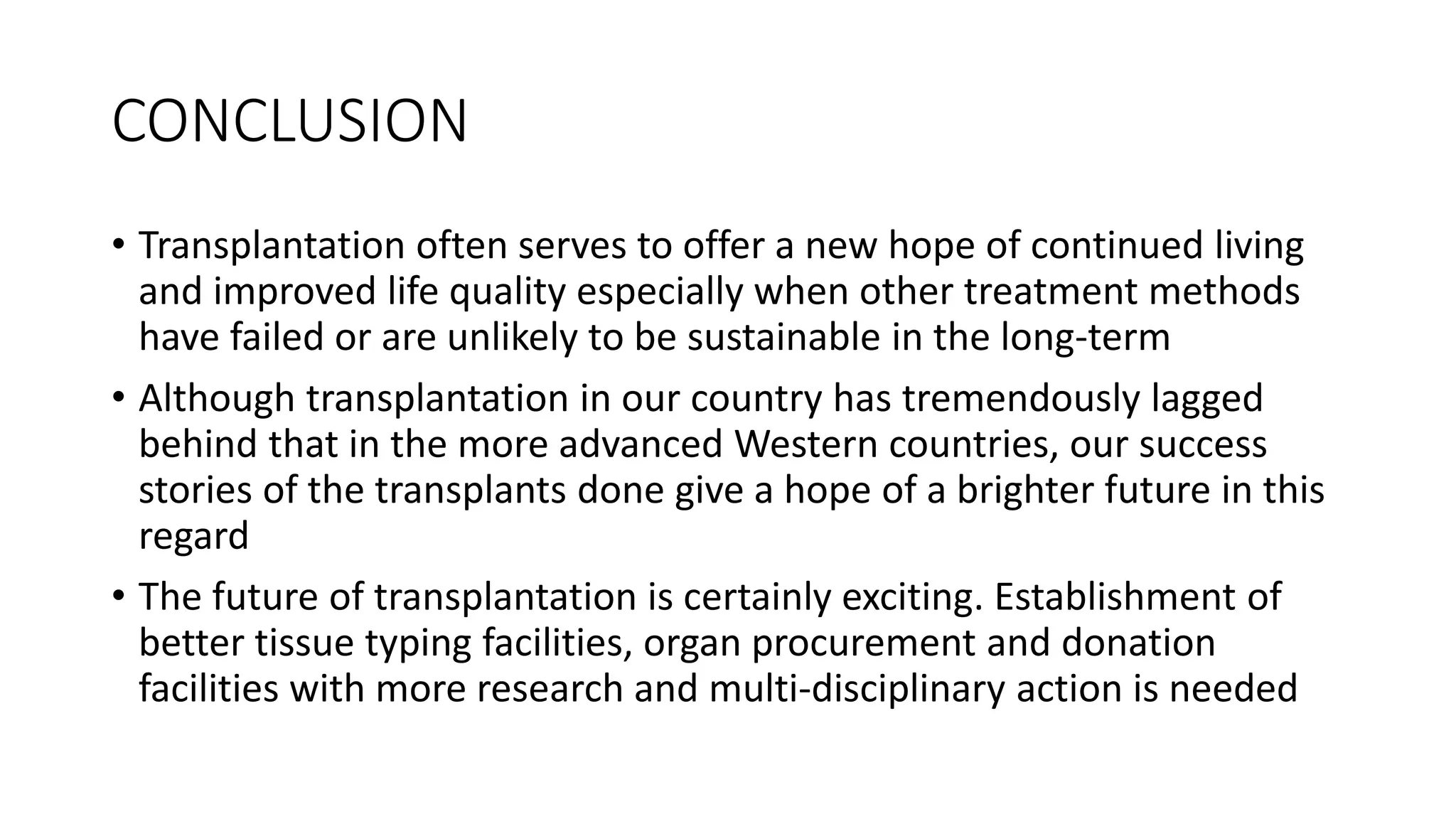 CONCLUSION
• Transplantation often serves to offer a new hope of continued living
and improved life quality especially when other treatment methods
have failed or are unlikely to be sustainable in the long-term
• Although transplantation in our country has tremendously lagged
behind that in the more advanced Western countries, our success
stories of the transplants done give a hope of a brighter future in this
regard
• The future of transplantation is certainly exciting. Establishment of
better tissue typing facilities, organ procurement and donation
facilities with more research and multi-disciplinary action is needed
 