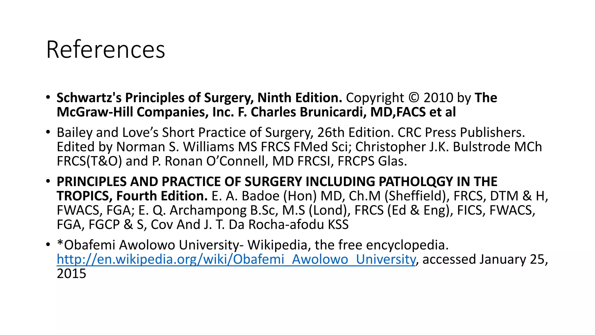 References
• Schwartz's Principles of Surgery, Ninth Edition. Copyright © 2010 by The
McGraw-Hill Companies, Inc. F. Charles Brunicardi, MD,FACS et al
• Bailey and Love’s Short Practice of Surgery, 26th Edition. CRC Press Publishers.
Edited by Norman S. Williams MS FRCS FMed Sci; Christopher J.K. Bulstrode MCh
FRCS(T&O) and P. Ronan O’Connell, MD FRCSI, FRCPS Glas.
• PRINCIPLES AND PRACTICE OF SURGERY INCLUDING PATHOLQGY IN THE
TROPICS, Fourth Edition. E. A. Badoe (Hon) MD, Ch.M (Sheffield), FRCS, DTM & H,
FWACS, FGA; E. Q. Archampong B.Sc, M.S (Lond), FRCS (Ed & Eng), FICS, FWACS,
FGA, FGCP & S, Cov And J. T. Da Rocha-afodu KSS
• *Obafemi Awolowo University- Wikipedia, the free encyclopedia.
http://en.wikipedia.org/wiki/Obafemi_Awolowo_University, accessed January 25,
2015
 