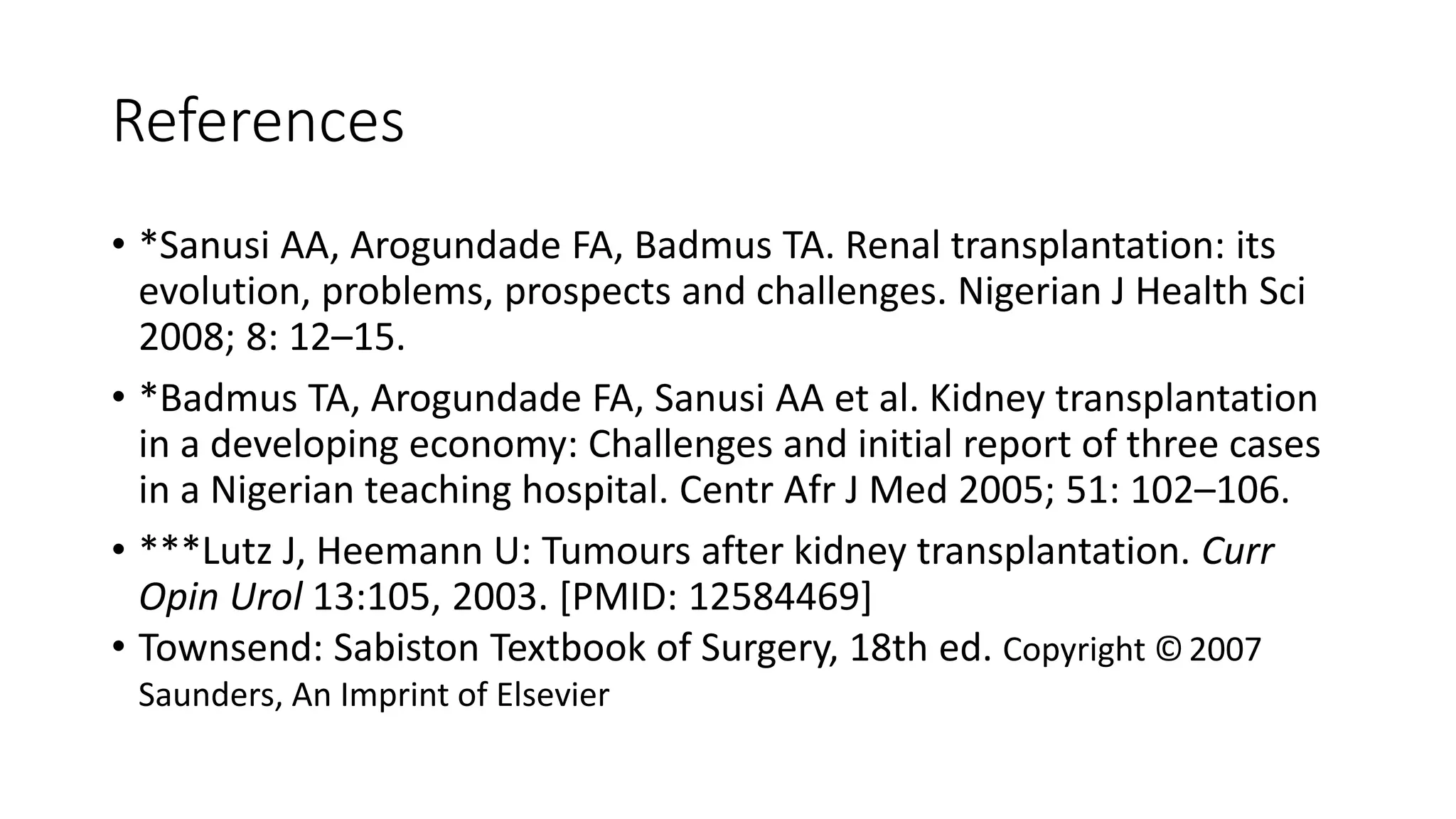 References
• *Sanusi AA, Arogundade FA, Badmus TA. Renal transplantation: its
evolution, problems, prospects and challenges. Nigerian J Health Sci
2008; 8: 12–15.
• *Badmus TA, Arogundade FA, Sanusi AA et al. Kidney transplantation
in a developing economy: Challenges and initial report of three cases
in a Nigerian teaching hospital. Centr Afr J Med 2005; 51: 102–106.
• ***Lutz J, Heemann U: Tumours after kidney transplantation. Curr
Opin Urol 13:105, 2003. [PMID: 12584469]
• Townsend: Sabiston Textbook of Surgery, 18th ed. Copyright ©2007
Saunders, An Imprint of Elsevier
 