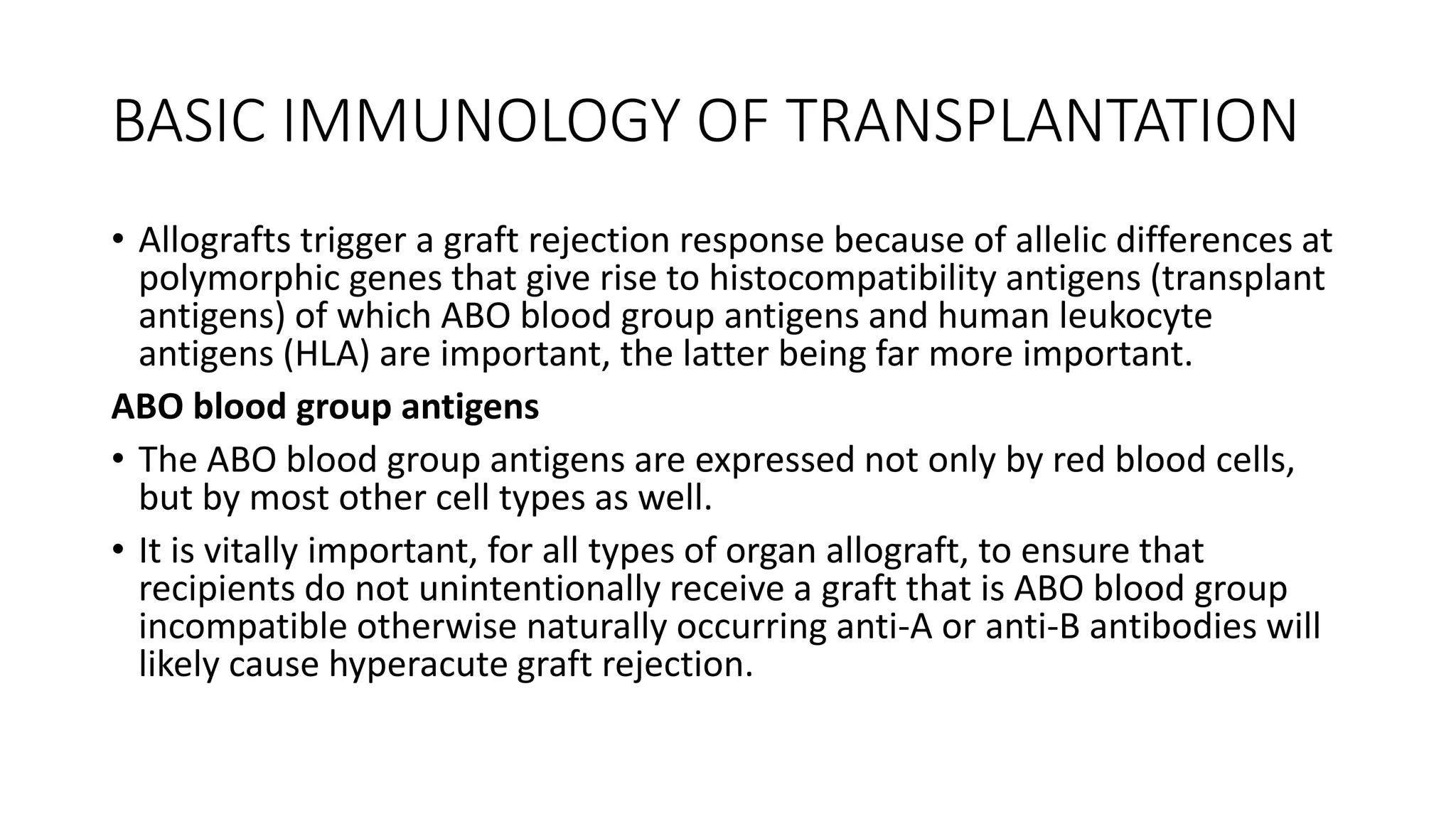 BASIC IMMUNOLOGY OF TRANSPLANTATION
• Allografts trigger a graft rejection response because of allelic differences at
polymorphic genes that give rise to histocompatibility antigens (transplant
antigens) of which ABO blood group antigens and human leukocyte
antigens (HLA) are important, the latter being far more important.
ABO blood group antigens
• The ABO blood group antigens are expressed not only by red blood cells,
but by most other cell types as well.
• It is vitally important, for all types of organ allograft, to ensure that
recipients do not unintentionally receive a graft that is ABO blood group
incompatible otherwise naturally occurring anti-A or anti-B antibodies will
likely cause hyperacute graft rejection.
 