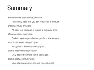 Summary
Reuse/release equivalence principle
Reuse only code that you can release as a product.
Common reuse principle
All code in a package is reused at the same time.
Common closure principle
Code in a package only changes for a few reasons.
Acyclic dependencies principle
No cycles in the dependency graph.
Stable dependencies principle
Only depend on more stable packages.
Stable abstractions principle
More stable packages are also more abstract.
 