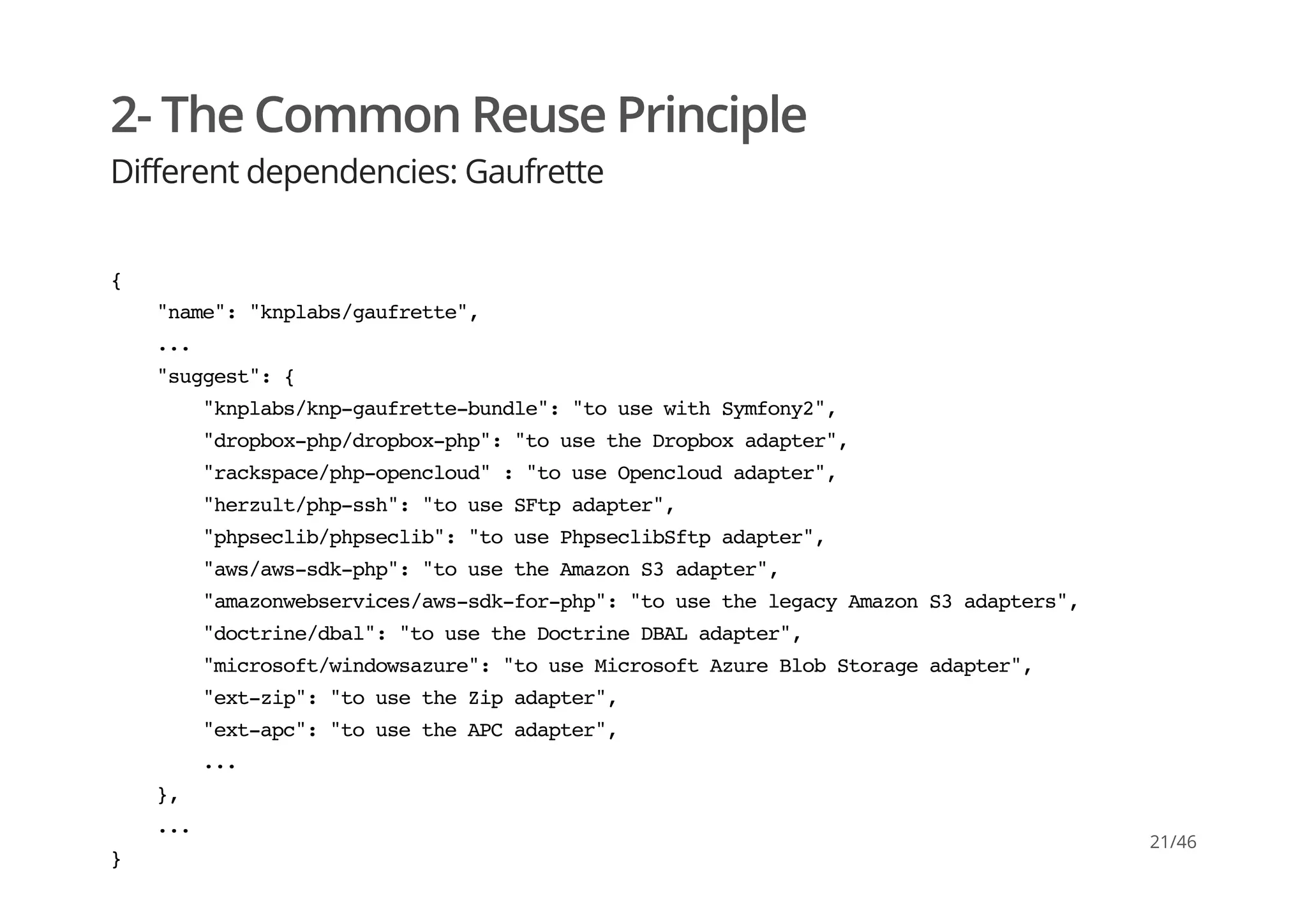 2- The Common Reuse Principle
Different dependencies: Gaufrette
{
"name":"knplabs/gaufrette",
...
"suggest":{
"knplabs/knp-gaufrette-bundle":"tousewithSymfony2",
"dropbox-php/dropbox-php":"tousetheDropboxadapter",
"rackspace/php-opencloud":"touseOpencloudadapter",
"herzult/php-ssh":"touseSFtpadapter",
"phpseclib/phpseclib":"tousePhpseclibSftpadapter",
"aws/aws-sdk-php":"tousetheAmazonS3adapter",
"amazonwebservices/aws-sdk-for-php":"tousethelegacyAmazonS3adapters",
"doctrine/dbal":"tousetheDoctrineDBALadapter",
"microsoft/windowsazure":"touseMicrosoftAzureBlobStorageadapter",
"ext-zip":"tousetheZipadapter",
"ext-apc":"tousetheAPCadapter",
...
},
...
}
21/46
 