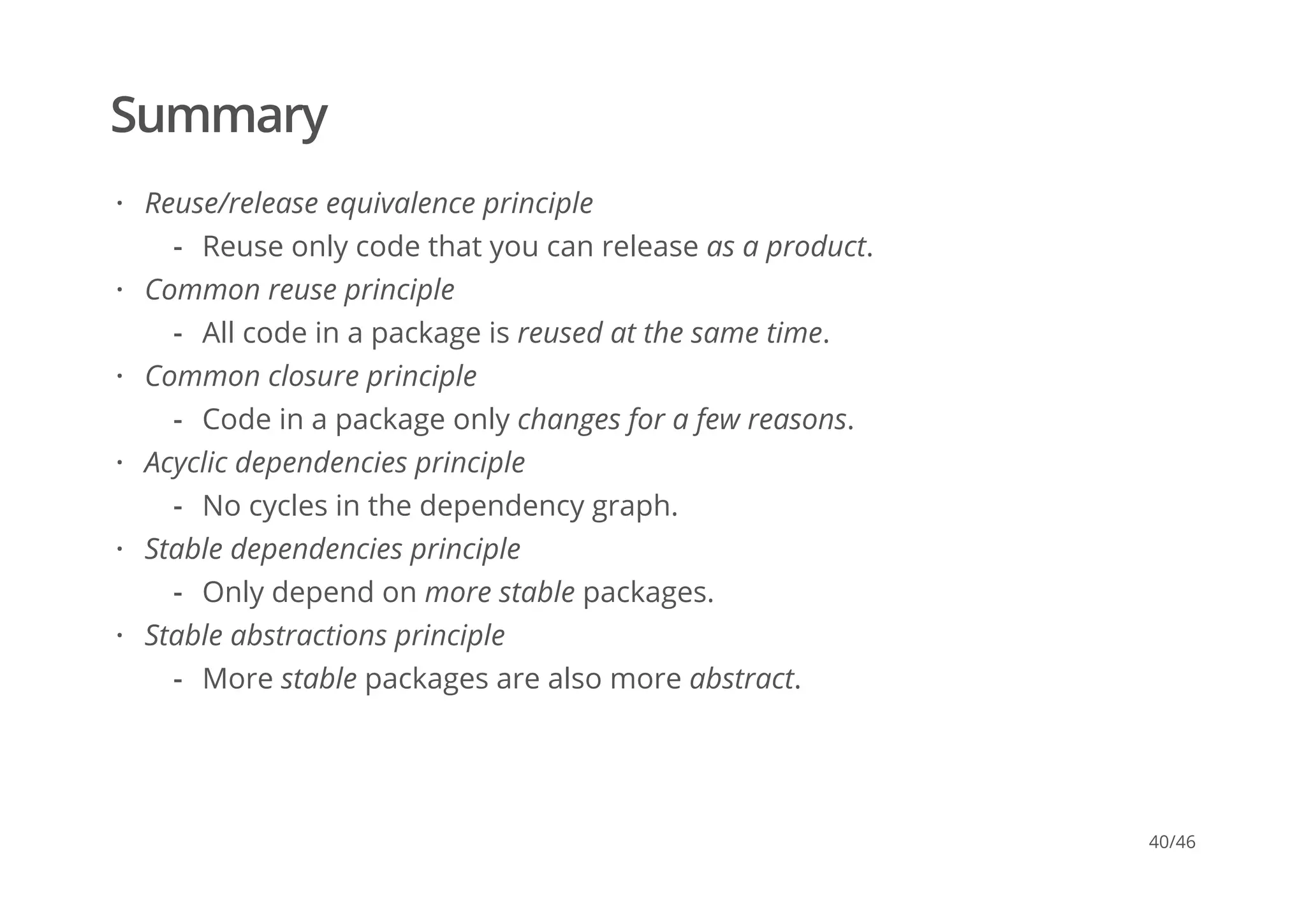 Summary
Reuse/release equivalence principle
Common reuse principle
Common closure principle
Acyclic dependencies principle
Stable dependencies principle
Stable abstractions principle
·
Reuse only code that you can release as a product.-
·
All code in a package is reused at the same time.-
·
Code in a package only changes for a few reasons.-
·
No cycles in the dependency graph.-
·
Only depend on more stable packages.-
·
More stable packages are also more abstract.-
40/46
 