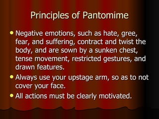 Principles of Pantomime Negative emotions, such as hate, gree, fear, and suffering, contract and twist the body, and are sown by a sunken chest, tense movement, restricted gestures, and drawn features. Always use your upstage arm, so as to not cover your face. All actions must be clearly motivated. 