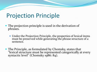 Projection Principle
 The projection principle is used in the derivation of
phrases.
 Under the Projection Principle, the properties of lexical items
must be preserved while generating the phrase structure of a
sentence.
 The Principle, as formulated by Chomsky, states that
"lexical structure must be represented categorically at every
syntactic level" (Chomsky 1986: 84).
 