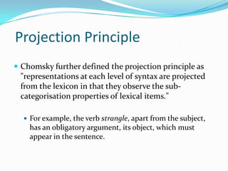 Projection Principle
 Chomsky further defined the projection principle as
"representations at each level of syntax are projected
from the lexicon in that they observe the sub-
categorisation properties of lexical items."
 For example, the verb strangle, apart from the subject,
has an obligatory argument, its object, which must
appear in the sentence.
 