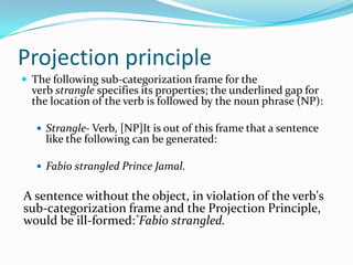 Projection principle
 The following sub-categorization frame for the
verb strangle specifies its properties; the underlined gap for
the location of the verb is followed by the noun phrase (NP):
 Strangle- Verb, [NP]It is out of this frame that a sentence
like the following can be generated:
 Fabio strangled Prince Jamal.
A sentence without the object, in violation of the verb's
sub-categorization frame and the Projection Principle,
would be ill-formed:*Fabio strangled.
 