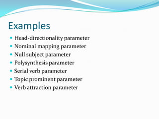 Examples
 Head-directionality parameter
 Nominal mapping parameter
 Null subject parameter
 Polysynthesis parameter
 Serial verb parameter
 Topic prominent parameter
 Verb attraction parameter
 