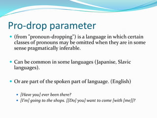 Pro-drop parameter
 (from "pronoun-dropping") is a language in which certain
classes of pronouns may be omitted when they are in some
sense pragmatically inferable.
 Can be common in some languages (Japanise, Slavic
languages).
 Or are part of the spoken part of language. (English)
 [Have you] ever been there?
 [I'm] going to the shops. [[Do] you] want to come [with [me]]?
 