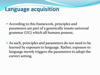 Language acquisition
 According to this framework, principles and
parameters are part of a genetically innate universal
grammar (UG) which all humans possess.
 As such, principles and parameters do not need to be
learned by exposure to language. Rather, exposure to
language merely triggers the parameters to adopt the
correct setting.
 
