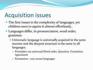 Acquisition issues
 The first issues is the complexity of languages, yet
children seen to aquire it almost effortlessly..
 Languages differ, in pronunciation, word order,
grammar.
 Universals: language is universally acquired in the same
manner and the deepest structure is the same in all
languages.
 Principles: are universal:Word order, Question, Formation,
Agreement
 Parameters : vary across languages
 