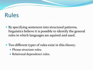Rules
 By specifying sentences into structural patterns,
linguistics believe it is possible to identify the general
rules in which languages are aquired and used.
 Two different typer of rules exist in this theory:
 Phrase structure rules.
 Relational dependenci rules.
 