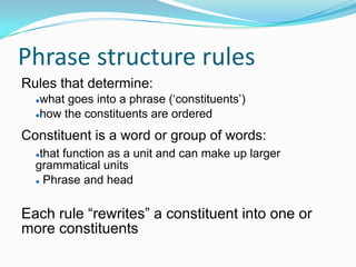 Phrase structure rules
Rules that determine:
what goes into a phrase („constituents‟)
how the constituents are ordered
Constituent is a word or group of words:
that function as a unit and can make up larger
grammatical units
 Phrase and head
Each rule “rewrites” a constituent into one or
more constituents
 