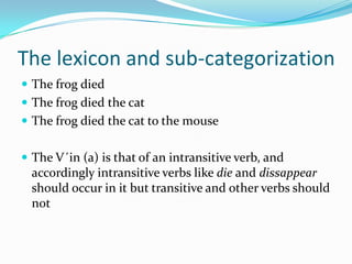 The lexicon and sub-categorization
 The frog died
 The frog died the cat
 The frog died the cat to the mouse
 The V´in (a) is that of an intransitive verb, and
accordingly intransitive verbs like die and dissappear
should occur in it but transitive and other verbs should
not
 