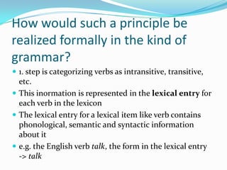 How would such a principle be
realized formally in the kind of
grammar?
 1. step is categorizing verbs as intransitive, transitive,
etc.
 This inormation is represented in the lexical entry for
each verb in the lexicon
 The lexical entry for a lexical item like verb contains
phonological, semantic and syntactic information
about it
 e.g. the English verb talk, the form in the lexical entry
-> talk
 