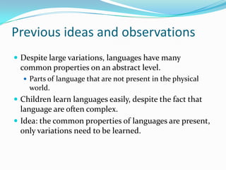 Previous ideas and observations
 Despite large variations, languages have many
common properties on an abstract level.
 Parts of language that are not present in the physical
world.
 Children learn languages easily, despite the fact that
language are often complex.
 Idea: the common properties of languages are present,
only variations need to be learned.
 