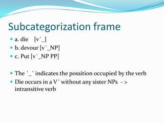 Subcategorization frame
 a. die [v´_]
 b. devour [v´_NP]
 c. Put [v´_NP PP]
 The ´_´ indicates the possition occupied by the verb
 Die occurs in a V´ without any sister NPs - >
intransitive verb
 