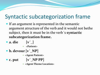 Syntactic subcategorization frame
 If an argument is represented in the semantic
argument atructure of the verb and it would not bethe
subject, then it must be in the verb´s syntactic
subcategorization frame.
 a. die [v´_]
 <Patient>
 b. devour [v´_NP]
 <Agent Patient>
 c. put [v´_NP PP]
 <Agent Theme Location>
 