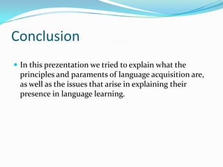 Conclusion
 In this prezentation we tried to explain what the
principles and paraments of language acquisition are,
as well as the issues that arise in explaining their
presence in language learning.
 