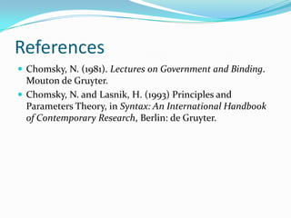 References
 Chomsky, N. (1981). Lectures on Government and Binding.
Mouton de Gruyter.
 Chomsky, N. and Lasnik, H. (1993) Principles and
Parameters Theory, in Syntax: An International Handbook
of Contemporary Research, Berlin: de Gruyter.
 