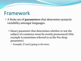 Framework
 A finite set of parameters that determine syntactic
variability amongst languages.
 binary parameter that determines whether or not the
subject of a sentence must be overtly pronounced (this
example is sometimes referred to as the Pro-drop
parameter).
 Example: [I (am)] going to the store.
 