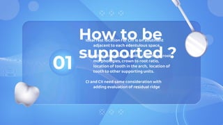 How to be
supported ?
01
Ideal rest location for CIII is on abutment
adjacent to each edentulous space.
Consider: periodontal health, crown and root
morphologies, crown to root ratio,
location of tooth in the arch, location of
tooth to other supporting units.
CI and CII need same consideration with
adding evaluation of residual ridge
 