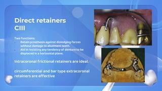 Direct retainers
CIII
Two functions:
1. Retain prosthesis against dislodging forces
without damage to abutment teeth.
2. Aid in resisting any tendency of denture to be
displaced in a horizontal plane.
Intracoronal frictional retainers are ideal.
circumferential and bar type extracoronal
retainers are effective
 