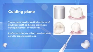 Guiding plane
Two or more parallel vertical surfaces of
abutment teeth to direct a prosthesis
during placement and removal.
Preferred to be more than two abutments
on wide separate positions.
 